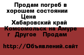 Продам погреб в хорошем состоянии! › Цена ­ 40 000 - Хабаровский край, Комсомольск-на-Амуре г. Другое » Продам   